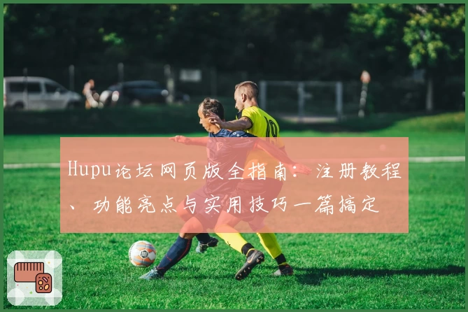 Hupu论坛网页版全指南：注册教程、功能亮点与实用技巧一篇搞定