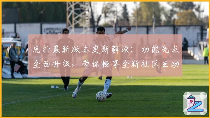虎扑最新版本更新解读：功能亮点全面升级，带你畅享全新社区互动体验