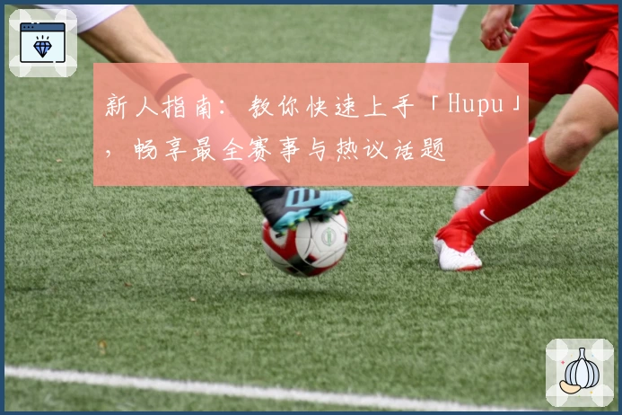 新人指南：教你快速上手「Hupu」，畅享最全赛事与热议话题