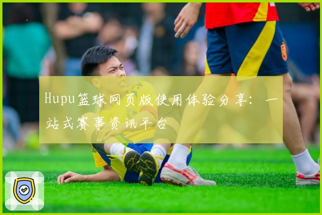 Hupu篮球网页版使用体验分享：一站式赛事资讯平台