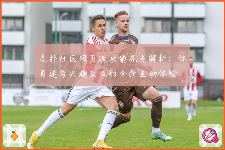 虎扑社区网页版功能亮点解析：体育迷与兴趣交流的全新互动体验