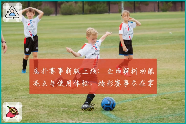 虎扑赛事新版上线：全面解析功能亮点与使用体验，精彩赛事尽在掌握