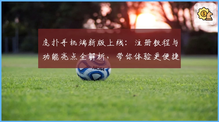 虎扑手机端新版上线：注册教程与功能亮点全解析，带你体验更便捷的社交互动