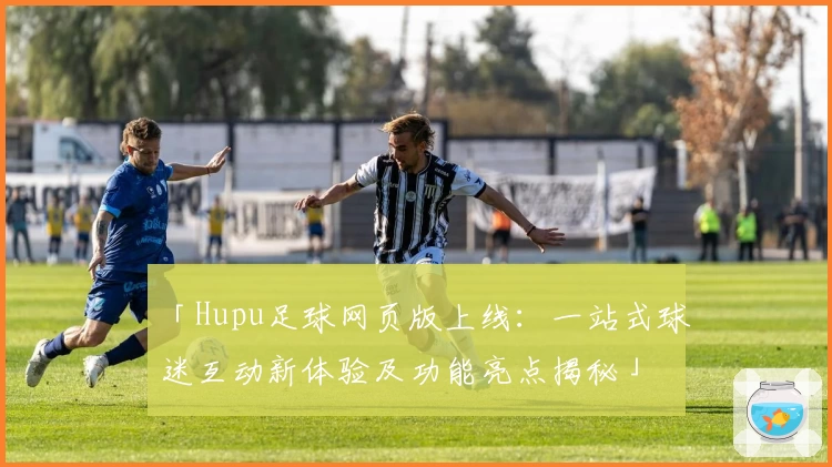 「Hupu足球网页版上线：一站式球迷互动新体验及功能亮点揭秘」