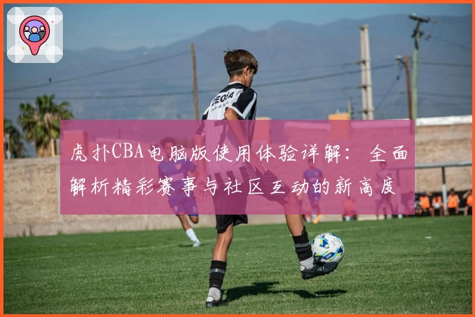 虎扑CBA电脑版使用体验详解：全面解析精彩赛事与社区互动的新高度