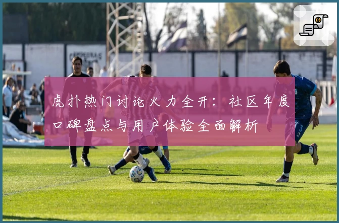 虎扑热门讨论火力全开：社区年度口碑盘点与用户体验全面解析