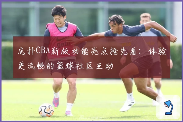 虎扑CBA新版功能亮点抢先看：体验更流畅的篮球社区互动