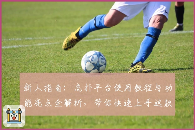 新人指南：虎扑平台使用教程与功能亮点全解析，带你快速上手这款热门社区