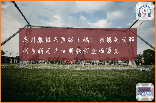 虎扑数据网页版上线：功能亮点解析与新用户注册教程全面曝光