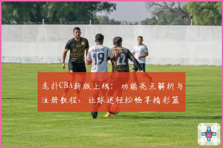 虎扑CBA新版上线：功能亮点解析与注册教程，让球迷轻松畅享精彩篮球社区