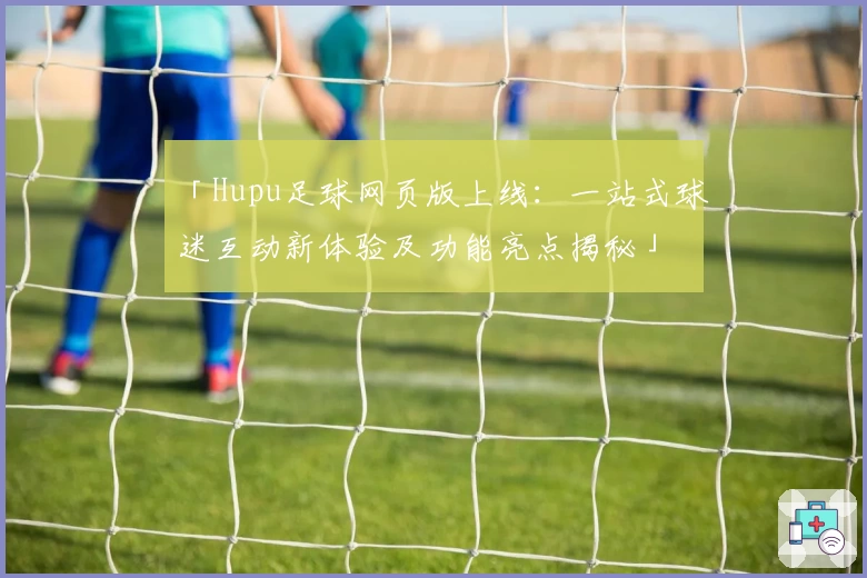 「Hupu足球网页版上线：一站式球迷互动新体验及功能亮点揭秘」