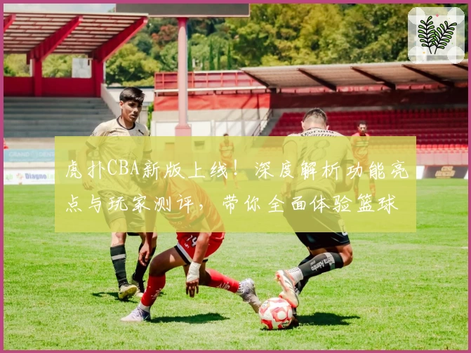 虎扑CBA新版上线！深度解析功能亮点与玩家测评，带你全面体验篮球热潮