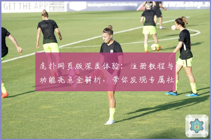 虎扑网页版深度体验：注册教程与功能亮点全解析，带你发现专属社区的独特魅力