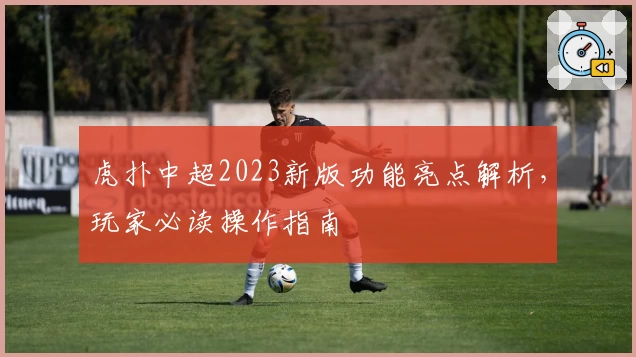 虎扑中超2023新版功能亮点解析，玩家必读操作指南