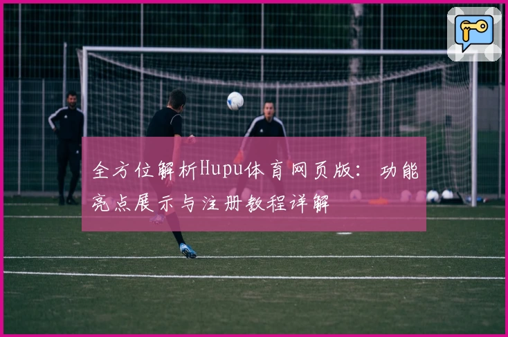 全方位解析Hupu体育网页版：功能亮点展示与注册教程详解