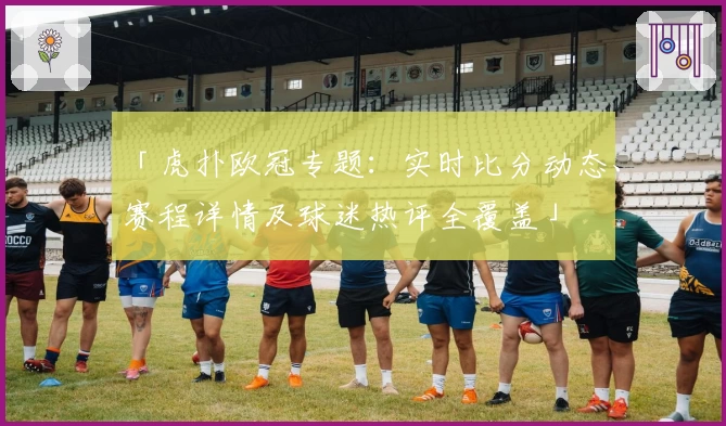 「虎扑欧冠专题：实时比分动态、赛程详情及球迷热评全覆盖」