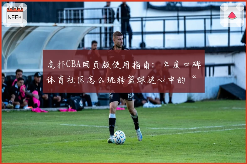 虎扑CBA网页版使用指南：年度口碑体育社区怎么玩转篮球迷心中的“圣地”