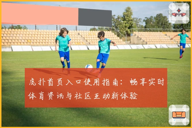虎扑首页入口使用指南：畅享实时体育资讯与社区互动新体验