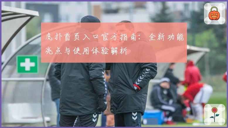 虎扑首页入口官方指南：全新功能亮点与使用体验解析