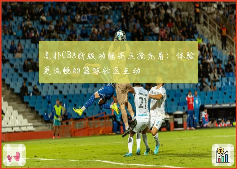 虎扑CBA新版功能亮点抢先看：体验更流畅的篮球社区互动
